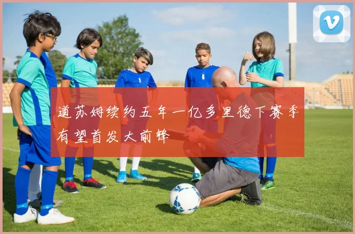道苏姆续约五年一亿多里德下赛季有望首发大前锋