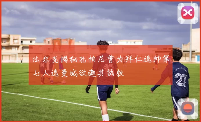 法尔克揭秘孔帕尼曾为拜仁选帅第七人选曼城欲邀其执教