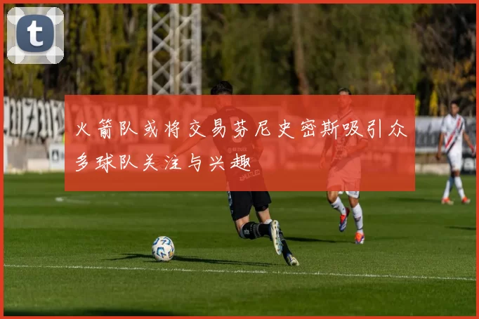 火箭队或将交易芬尼史密斯吸引众多球队关注与兴趣