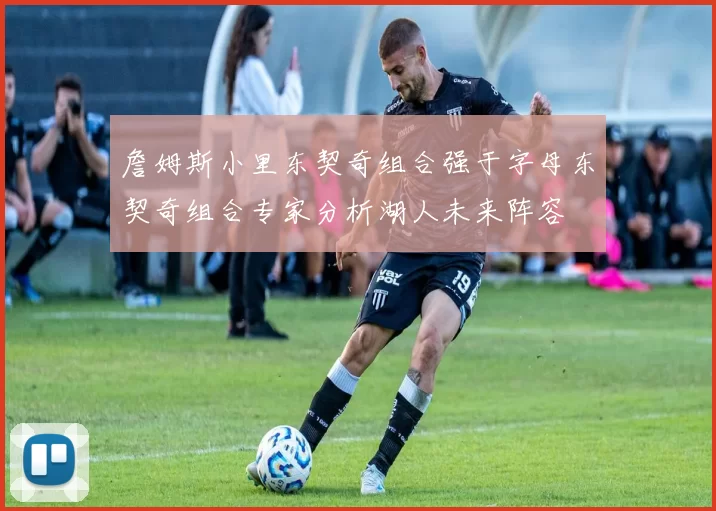 詹姆斯小里东契奇组合强于字母东契奇组合专家分析湖人未来阵容