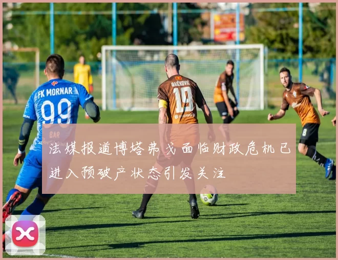 法媒报道博塔弗戈面临财政危机已进入预破产状态引发关注