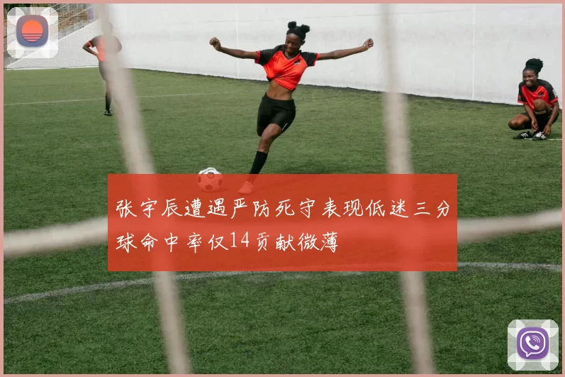 张宇辰遭遇严防死守表现低迷三分球命中率仅14贡献微薄