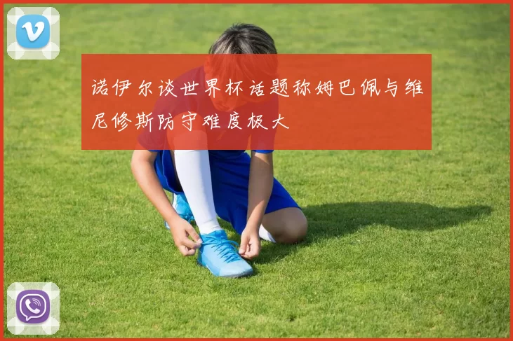 诺伊尔谈世界杯话题称姆巴佩与维尼修斯防守难度极大