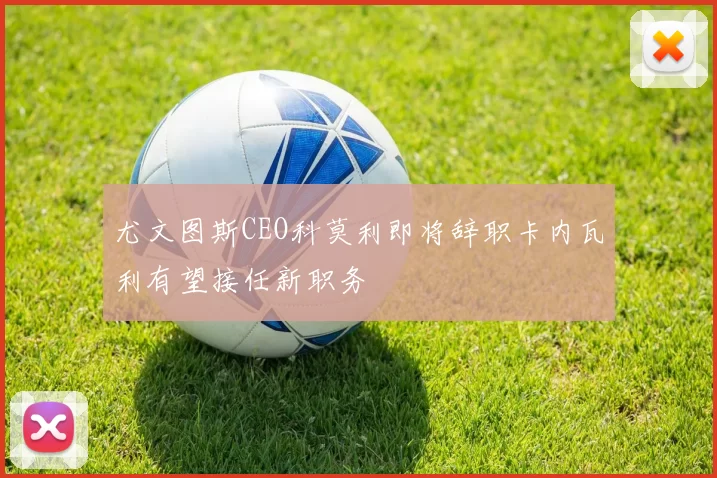 尤文图斯CEO科莫利即将辞职卡内瓦利有望接任新职务