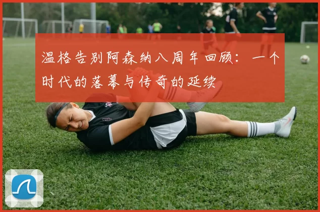 温格告别阿森纳八周年回顾：一个时代的落幕与传奇的延续