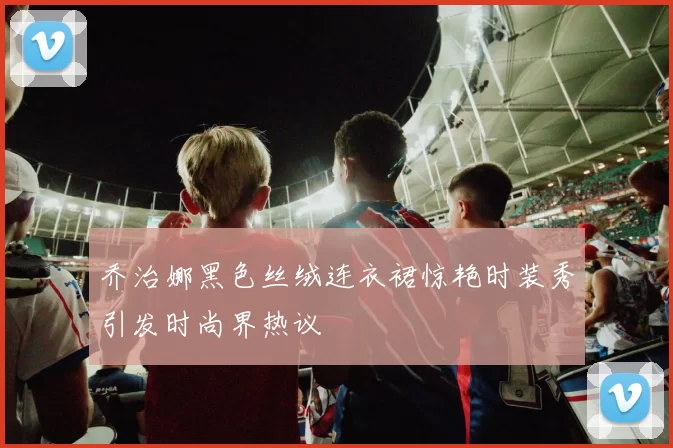 乔治娜黑色丝绒连衣裙惊艳时装秀引发时尚界热议