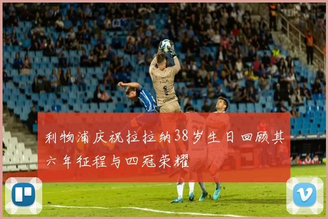 利物浦庆祝拉拉纳38岁生日回顾其六年征程与四冠荣耀