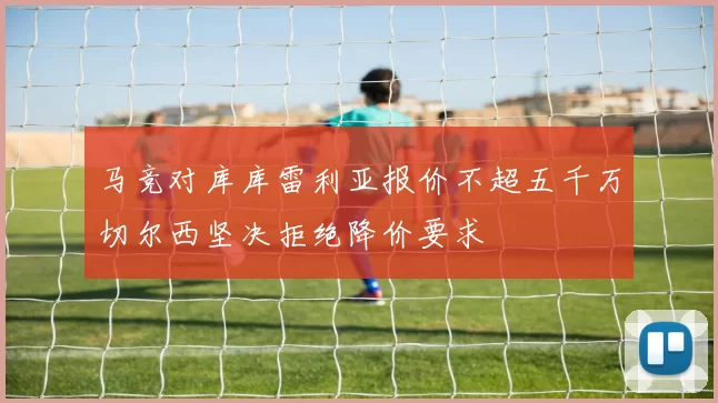 马竞对库库雷利亚报价不超五千万切尔西坚决拒绝降价要求