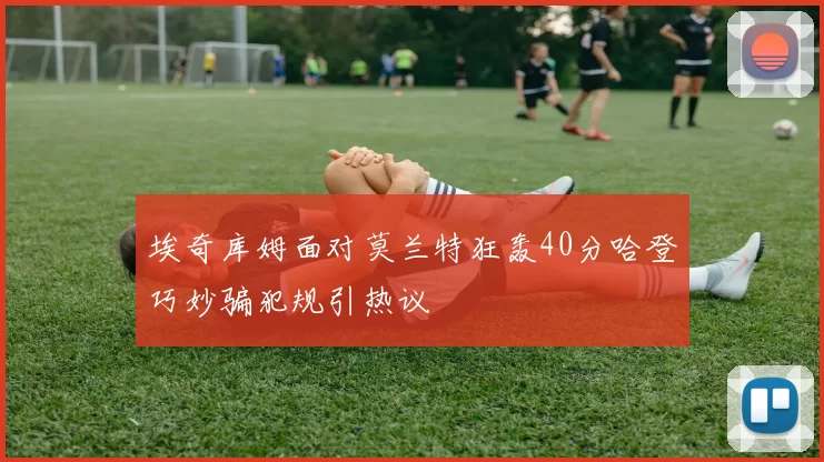 埃奇库姆面对莫兰特狂轰40分哈登巧妙骗犯规引热议