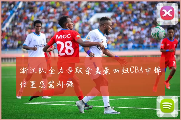 浙江队全力争取余嘉豪回归CBA中锋位置急需补强