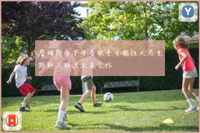 詹姆斯与字母哥联手可能性大尼克斯熟人助力未来合作