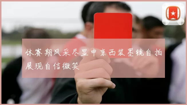 休赛期风采尽显申京西装墨镜自拍展现自信微笑