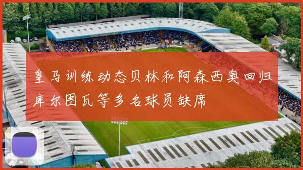 皇马训练动态贝林和阿森西奥回归库尔图瓦等多名球员缺席
