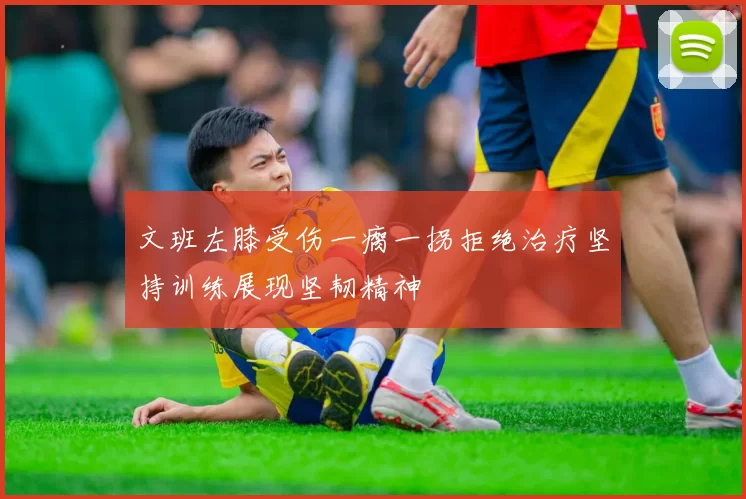文班左膝受伤一瘸一拐拒绝治疗坚持训练展现坚韧精神