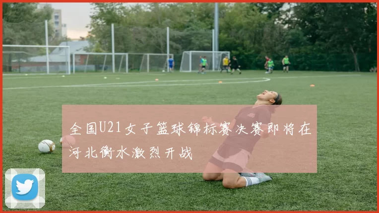 全国U21女子篮球锦标赛决赛即将在河北衡水激烈开战