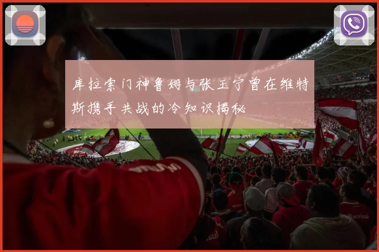 库拉索门神鲁姆与张玉宁曾在维特斯携手共战的冷知识揭秘