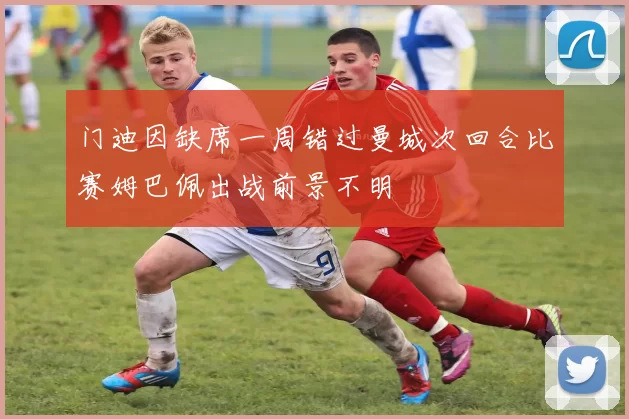 门迪因缺席一周错过曼城次回合比赛姆巴佩出战前景不明