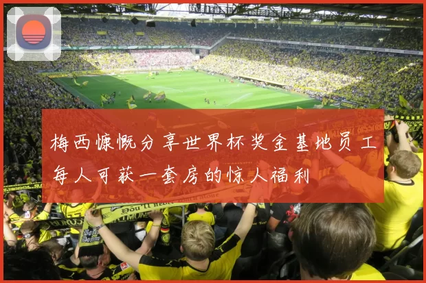 梅西慷慨分享世界杯奖金基地员工每人可获一套房的惊人福利