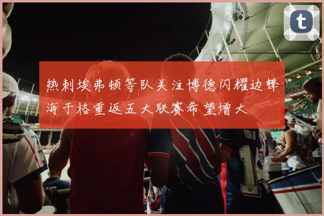 热刺埃弗顿等队关注博德闪耀边锋海于格重返五大联赛希望增大